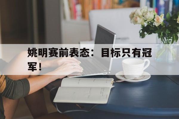 乐鱼官网-姚明赛前表态：目标只有冠军！