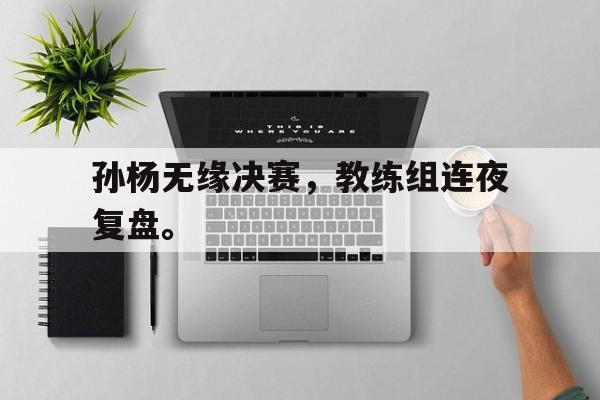 乐鱼体育-孙杨无缘决赛，教练组连夜复盘。