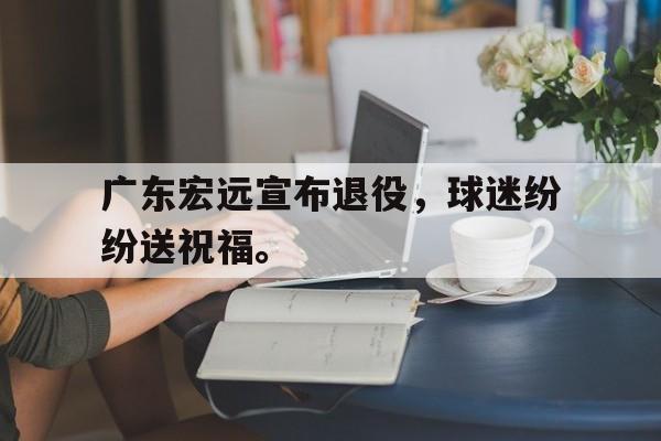 乐鱼体育-广东宏远宣布退役，球迷纷纷送祝福。
