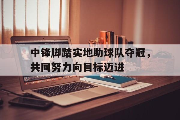 乐鱼官网-中锋脚踏实地助球队夺冠，共同努力向目标迈进