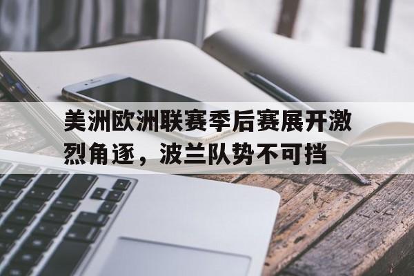 乐鱼平台-美洲欧洲联赛季后赛展开激烈角逐，波兰队势不可挡