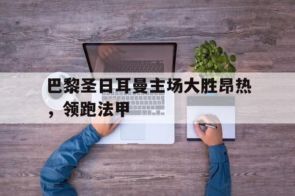 乐鱼APP下载-巴黎圣日耳曼主场大胜昂热，领跑法甲