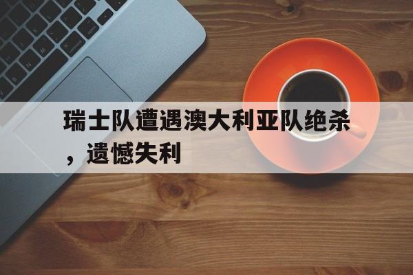 乐鱼平台-瑞士队遭遇澳大利亚队绝杀，遗憾失利