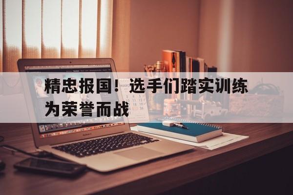 乐鱼APP下载-精忠报国！选手们踏实训练为荣誉而战