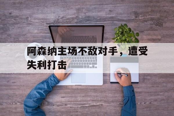 阿森纳主场不敌对手，遭受失利打击