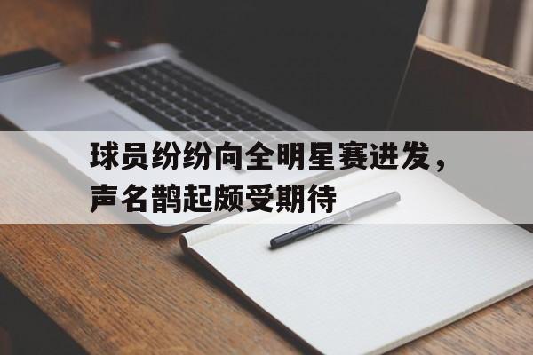 乐鱼体育-球员纷纷向全明星赛进发，声名鹊起颇受期待