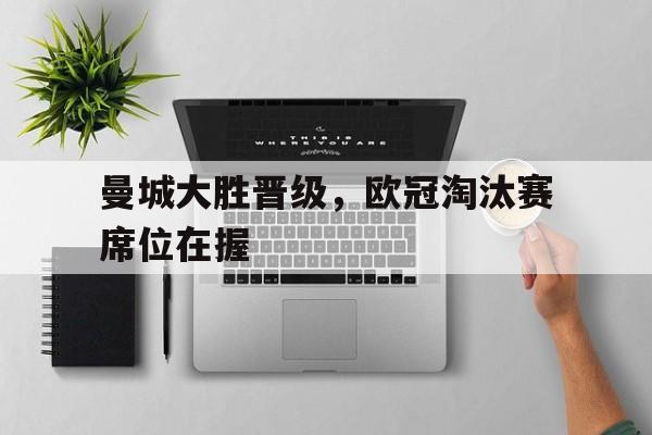 乐鱼网站-曼城大胜晋级，欧冠淘汰赛席位在握