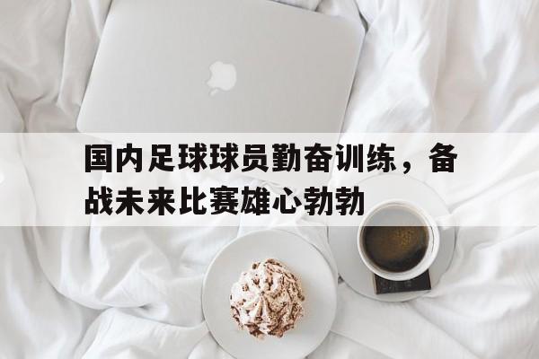 乐鱼体育-国内足球球员勤奋训练，备战未来比赛雄心勃勃