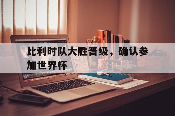 乐鱼APP下载-比利时队大胜晋级，确认参加世界杯