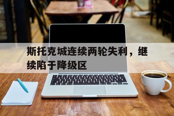 乐鱼体育-斯托克城连续两轮失利，继续陷于降级区