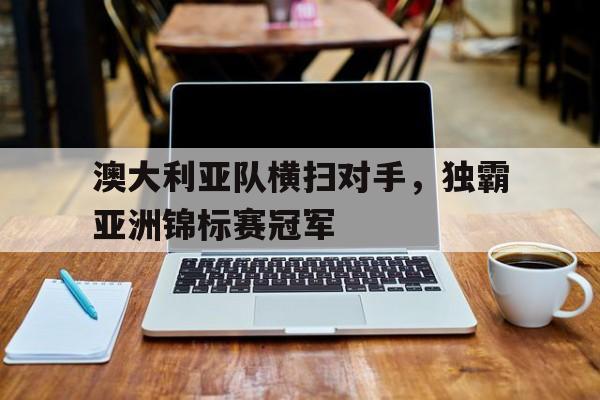 乐鱼网站-澳大利亚队横扫对手，独霸亚洲锦标赛冠军