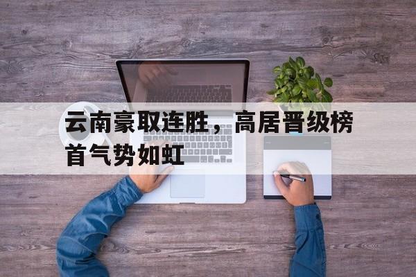 乐鱼APP下载-云南豪取连胜，高居晋级榜首气势如虹