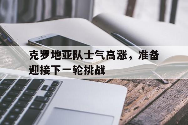乐鱼APP下载-克罗地亚队士气高涨，准备迎接下一轮挑战