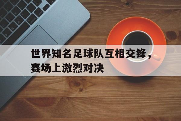 乐鱼体育-世界知名足球队互相交锋，赛场上激烈对决