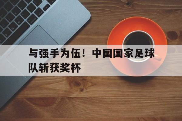 乐鱼网站-与强手为伍！中国国家足球队斩获奖杯